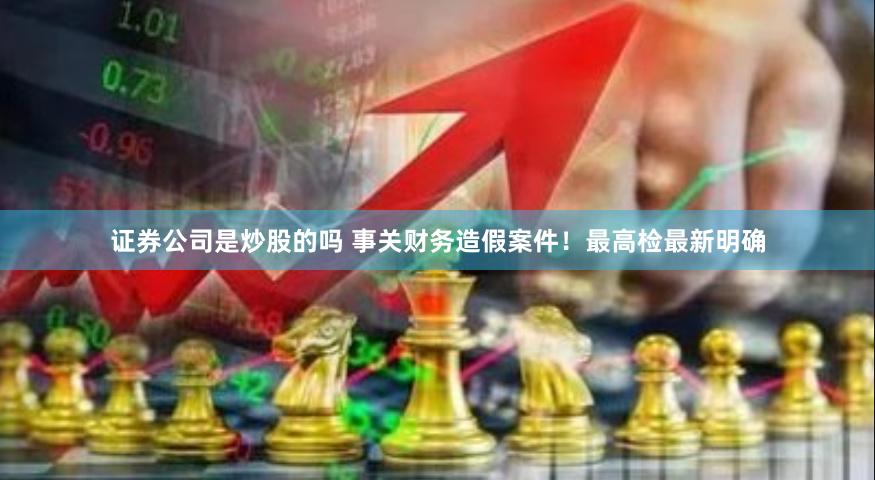 证券公司是炒股的吗 事关财务造假案件！最高检最新明确