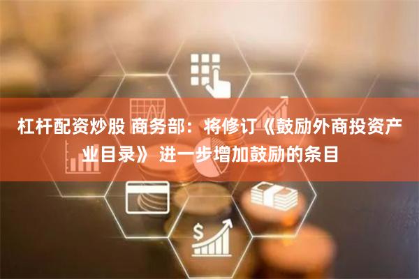 杠杆配资炒股 商务部：将修订《鼓励外商投资产业目录》 进一步增加鼓励的条目
