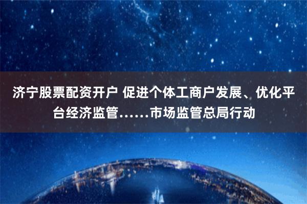 济宁股票配资开户 促进个体工商户发展、优化平台经济监管……市场监管总局行动