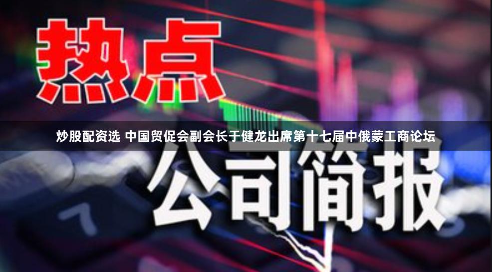 炒股配资选 中国贸促会副会长于健龙出席第十七届中俄蒙工商论坛
