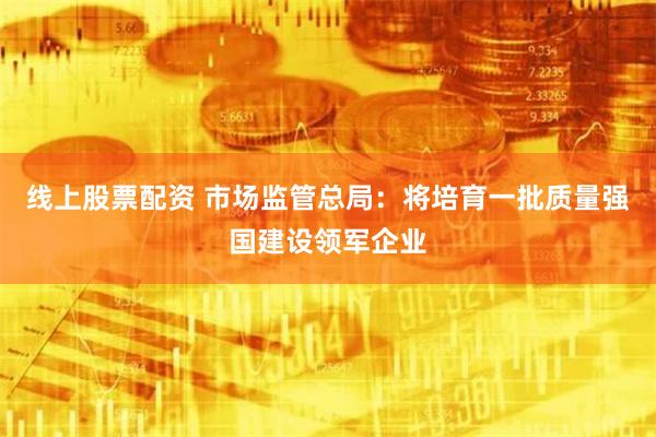 线上股票配资 市场监管总局：将培育一批质量强国建设领军企业
