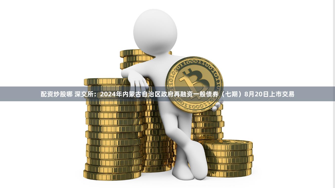 配资炒股哪 深交所：2024年内蒙古自治区政府再融资一般债券（七期）8月20日上市交易
