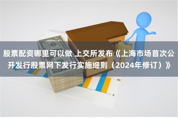 股票配资哪里可以做 上交所发布《上海市场首次公开发行股票网下发行实施细则（2024年修订）》