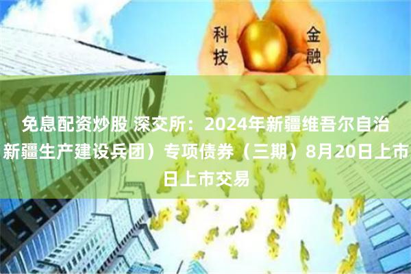 免息配资炒股 深交所：2024年新疆维吾尔自治区（新疆生产建设兵团）专项债券（三期）8月20日上市交易