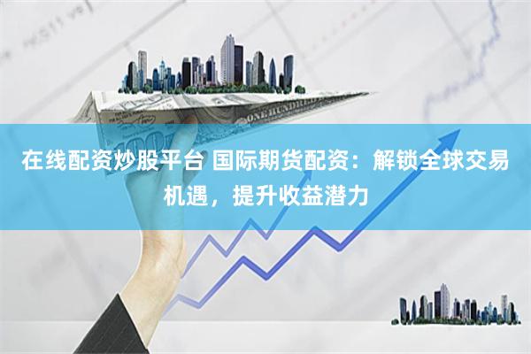 在线配资炒股平台 国际期货配资：解锁全球交易机遇，提升收益潜力