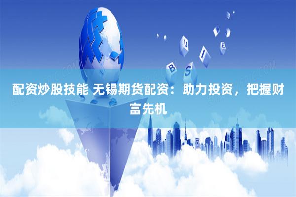 配资炒股技能 无锡期货配资：助力投资，把握财富先机