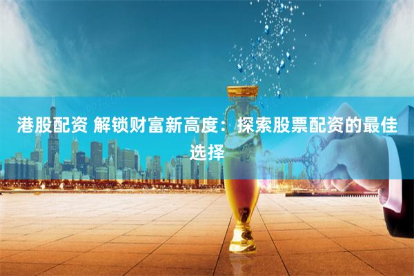 港股配资 解锁财富新高度：探索股票配资的最佳选择