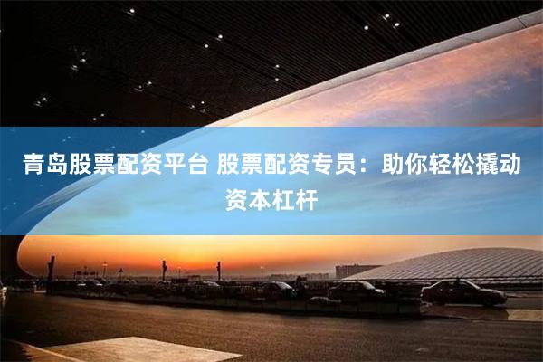 青岛股票配资平台 股票配资专员：助你轻松撬动资本杠杆