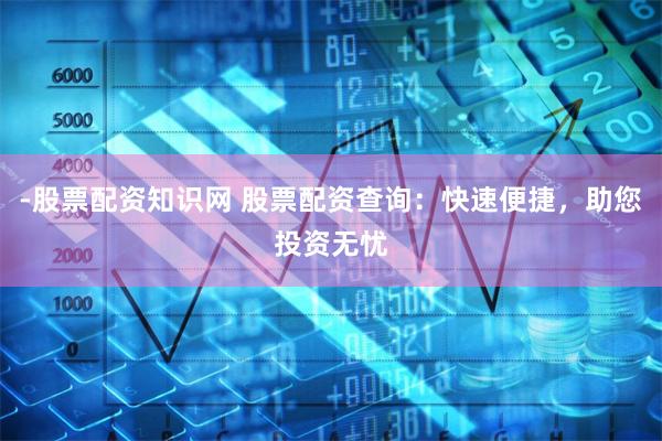 -股票配资知识网 股票配资查询：快速便捷，助您投资无忧