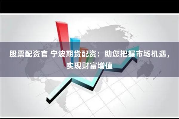 股票配资官 宁波期货配资：助您把握市场机遇，实现财富增值