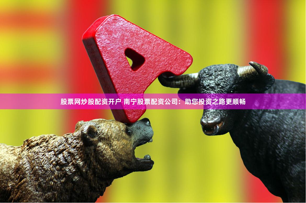 股票网炒股配资开户 南宁股票配资公司：助您投资之路更顺畅