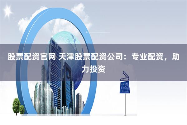 股票配资官网 天津股票配资公司：专业配资，助力投资