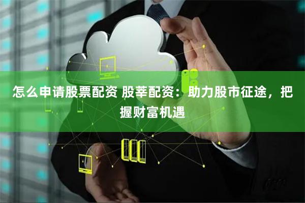 怎么申请股票配资 股莘配资：助力股市征途，把握财富机遇