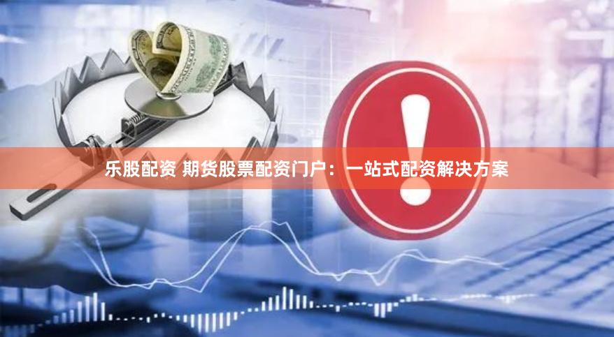 乐股配资 期货股票配资门户：一站式配资解决方案