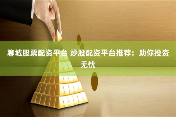 聊城股票配资平台 炒股配资平台推荐：助你投资无忧