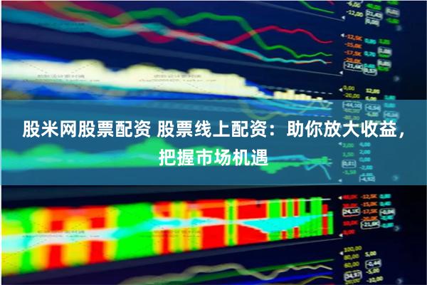 股米网股票配资 股票线上配资：助你放大收益，把握市场机遇